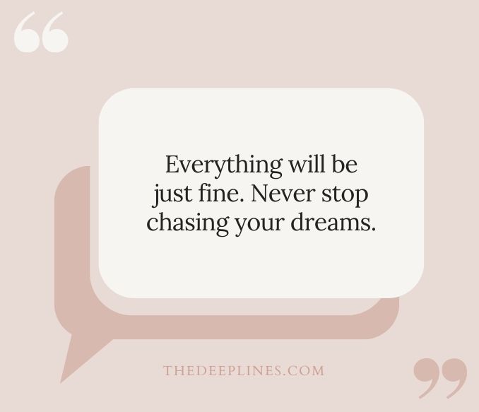 Everything will be just fine. Never stop chasing your dreams